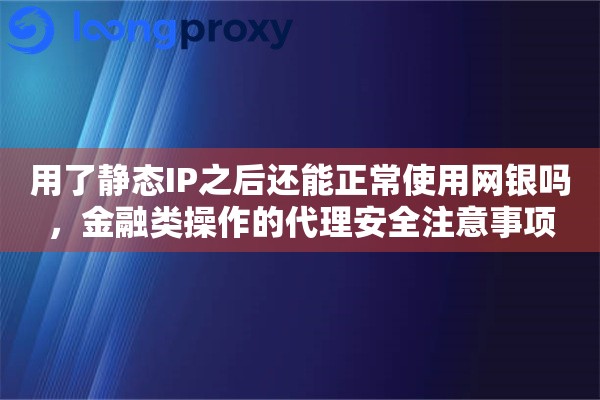 用了静态IP之后还能正常使用网银吗,金融类操作的代理安全注意事项 用了静态IP之后还能正常使用网银吗,金融类操作的代理安全注意事项