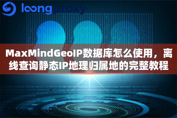 MaxMindGeoIP数据库怎么使用,离线查询静态IP地理归属地的完整教程 MaxMindGeoIP数据库怎么使用,离线查询静态IP地理归属地的完整教程