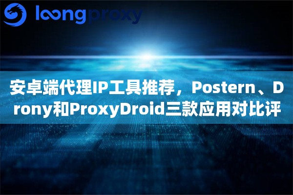 安卓端代理IP工具推荐，Postern、Drony和ProxyDroid三款应用对比评测