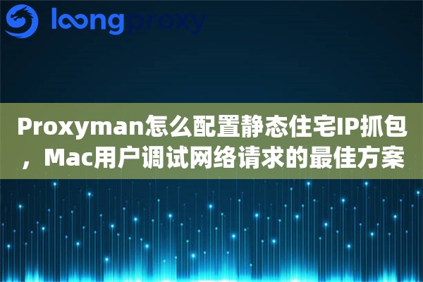 Proxyman怎么配置静态住宅IP抓包，Mac用户调试网络请求的最佳方案