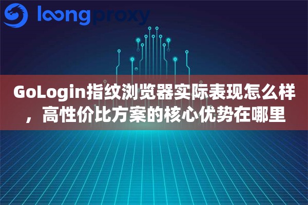 GoLogin指纹浏览器实际表现怎么样，高性价比方案的核心优势在哪里