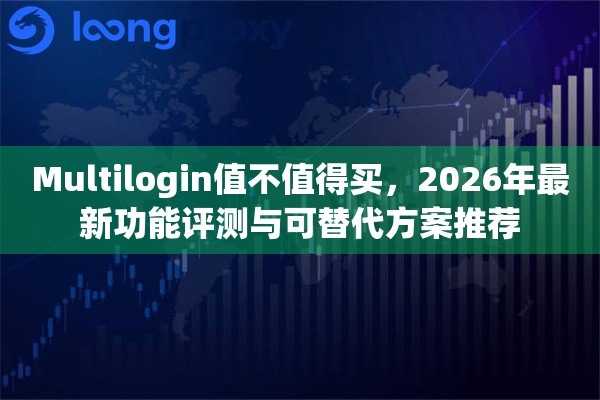 Multilogin值不值得买，2026年最新功能评测与可替代方案推荐