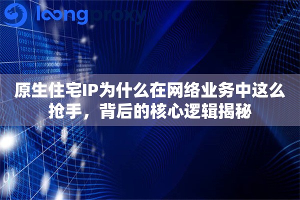 原生住宅IP为什么在网络业务中这么抢手,背后的核心逻辑揭秘 原生住宅IP为什么在网络业务中这么抢手,背后的核心逻辑揭秘