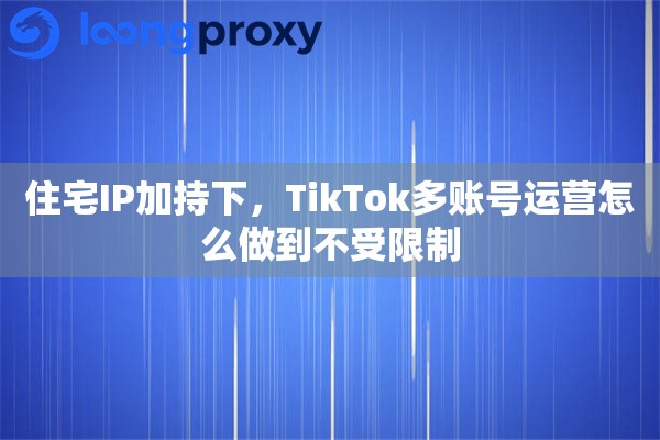 住宅IP加持下,TikTok多账号运营怎么做到不受限制 住宅IP加持下,TikTok多账号运营怎么做到不受限制