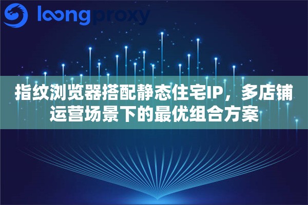 指纹浏览器搭配静态住宅IP，多店铺运营场景下的最优组合方案