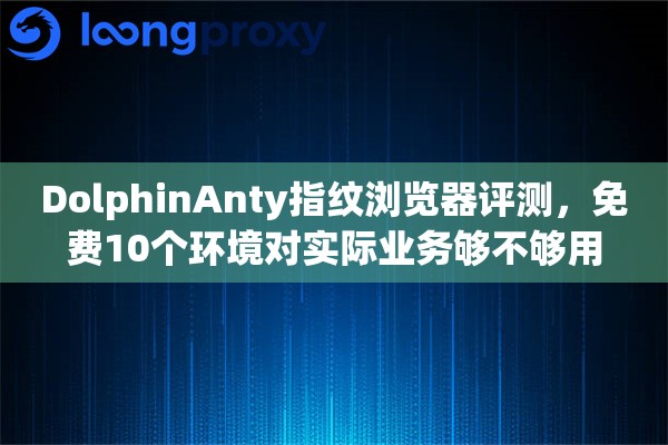 DolphinAnty指纹浏览器评测，免费10个环境对实际业务够不够用