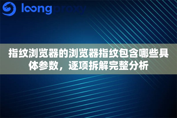 指纹浏览器的浏览器指纹包含哪些具体参数，逐项拆解完整分析