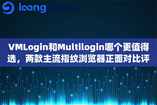 VMLogin和Multilogin哪个更值得选，两款主流指纹浏览器正面对比评测