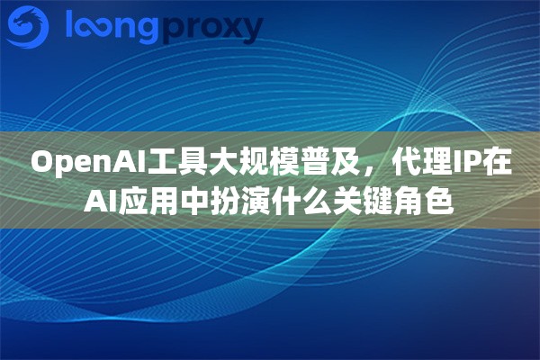 OpenAI工具大规模普及，代理IP在AI应用中扮演什么关键角色
