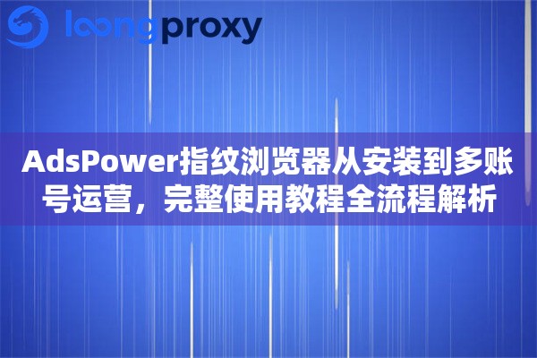 AdsPower指纹浏览器从安装到多账号运营，完整使用教程全流程解析