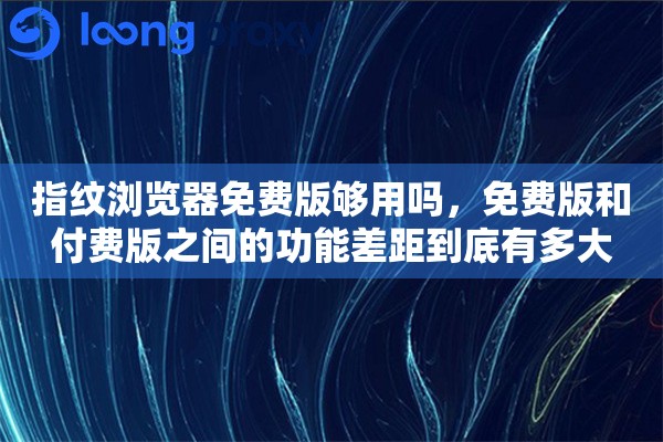 指纹浏览器免费版够用吗，免费版和付费版之间的功能差距到底有多大