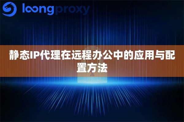 静态IP代理在远程办公中的应用与配置方法