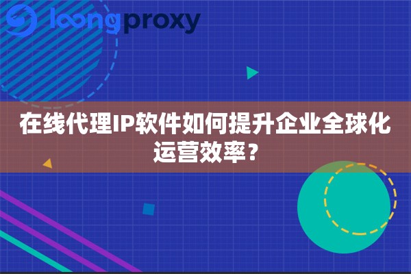 在线代理IP软件如何提升企业全球化运营效率？