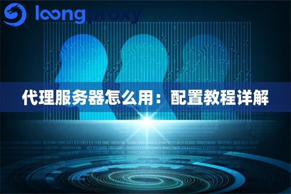 代理服务器怎么用:配置教程详解 代理服务器怎么用:配置教程详解