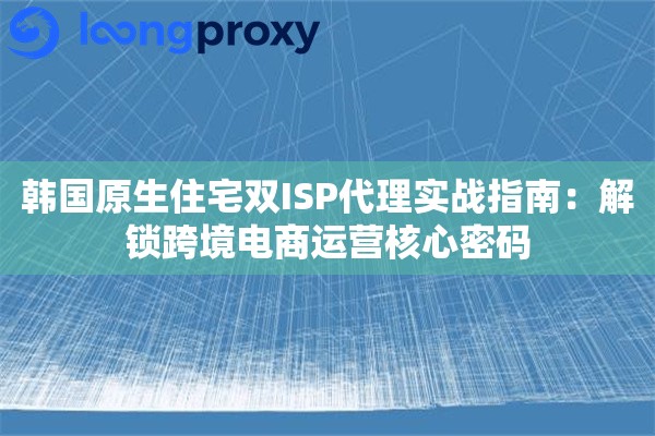 韩国原生住宅双ISP代理实战指南：解锁跨境电商运营核心密码