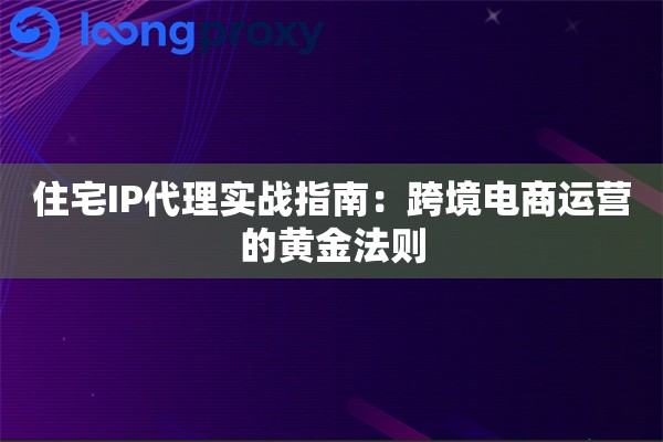 住宅IP代理实战指南：跨境电商运营的黄金法则
