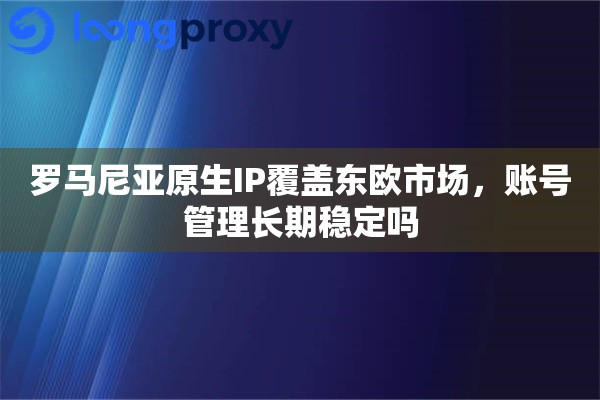 罗马尼亚原生IP覆盖东欧市场，账号管理长期稳定吗