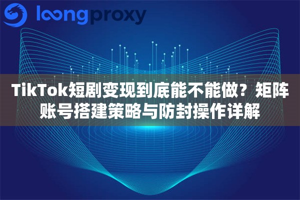 TikTok短剧变现到底能不能做？矩阵账号搭建策略与防封操作详解