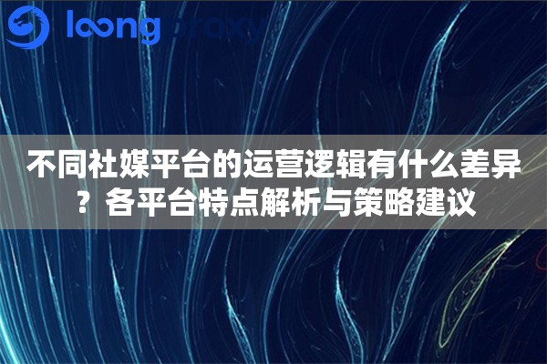 不同社媒平台的运营逻辑有什么差异？各平台特点解析与策略建议