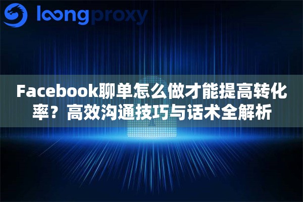 Facebook聊单怎么做才能提高转化率？高效沟通技巧与话术全解析