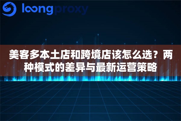美客多本土店和跨境店该怎么选？两种模式的差异与最新运营策略
