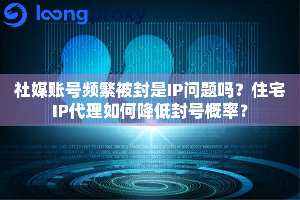 社媒账号频繁被封是IP问题吗？住宅IP代理如何降低封号概率？