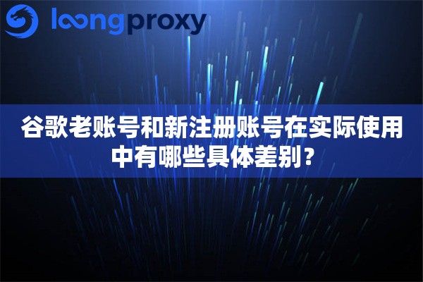 谷歌老账号和新注册账号在实际使用中有哪些具体差别？