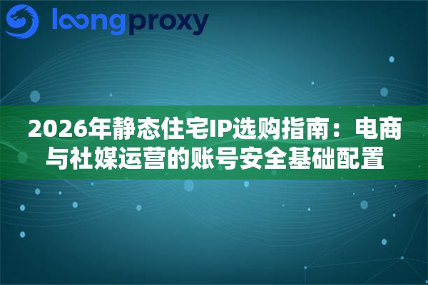 2026年静态住宅IP选购指南：电商与社媒运营的账号安全基础配置