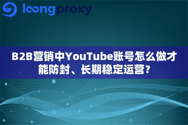 B2B营销中YouTube账号怎么做才能防封、长期稳定运营？