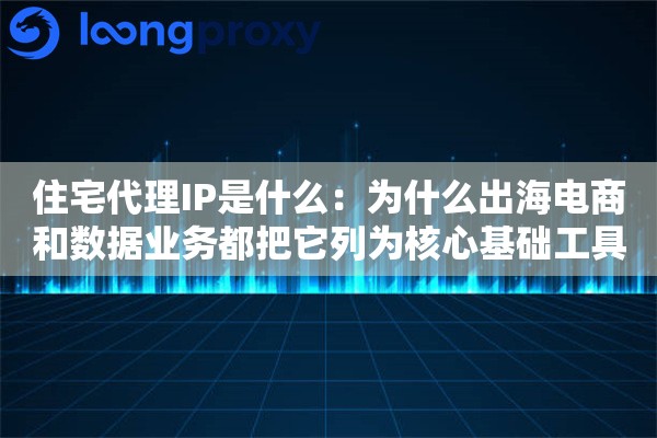 住宅代理IP是什么：为什么出海电商和数据业务都把它列为核心基础工具