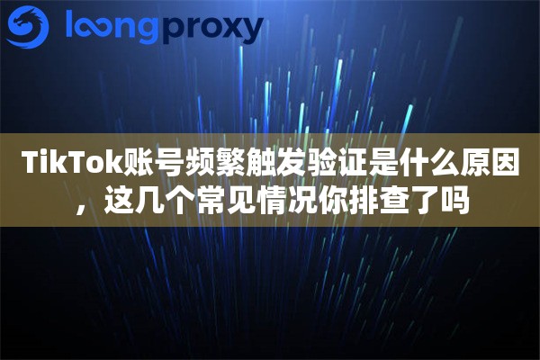 TikTok账号频繁触发验证是什么原因，这几个常见情况你排查了吗