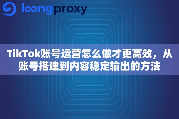 TikTok账号运营怎么做才更高效，从账号搭建到内容稳定输出的方法
