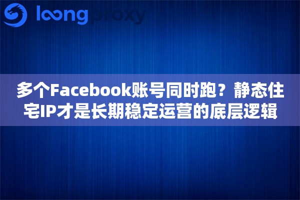 多个Facebook账号同时跑？静态住宅IP才是长期稳定运营的底层逻辑