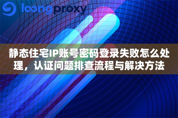 静态住宅IP账号密码登录失败怎么处理，认证问题排查流程与解决方法