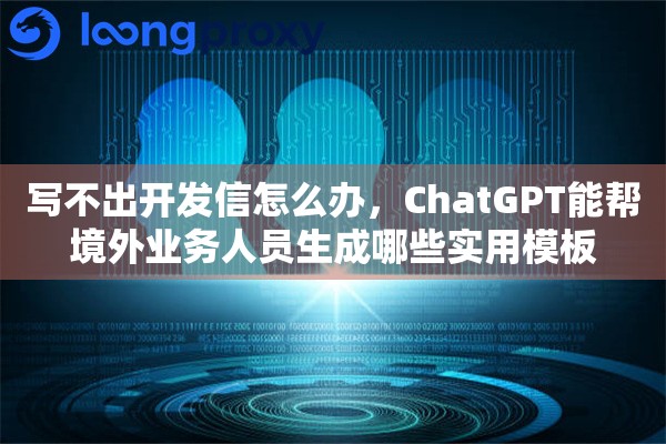 写不出开发信怎么办，ChatGPT能帮境外业务人员生成哪些实用模板