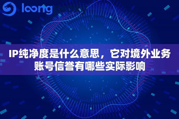 IP纯净度是什么意思，它对境外业务账号信誉有哪些实际影响