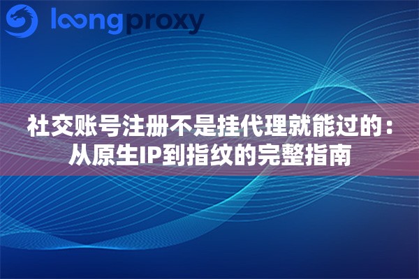 社交账号注册不是挂代理就能过的：从原生IP到指纹的完整指南