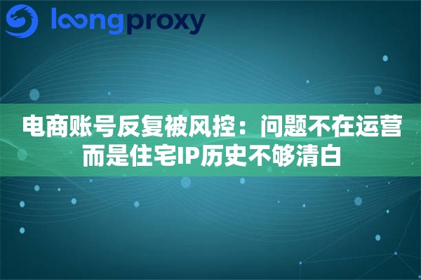电商账号反复被风控：问题不在运营而是住宅IP历史不够清白