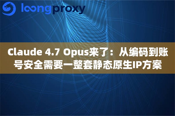 Claude 4.7 Opus来了：从编码到账号安全需要一整套静态原生IP方案