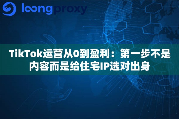 TikTok运营从0到盈利：第一步不是内容而是给住宅IP选对出身