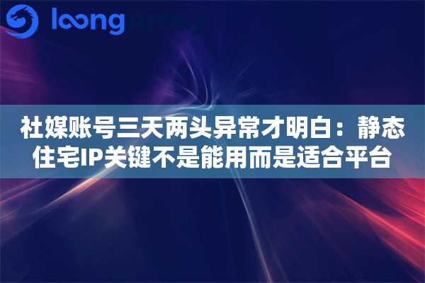 社媒账号三天两头异常才明白：静态住宅IP关键不是能用而是适合平台