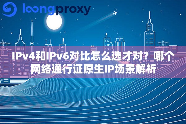 IPv4和IPv6对比怎么选才对？哪个网络通行证原生IP场景解析