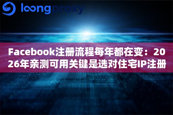 Facebook注册流程每年都在变：2026年亲测可用关键是选对住宅IP注册地