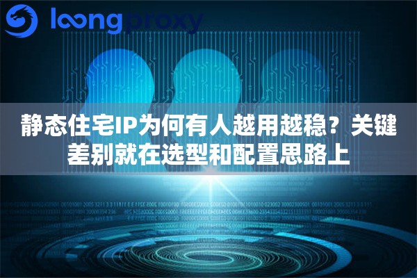 静态住宅IP为何有人越用越稳？关键差别就在选型和配置思路上