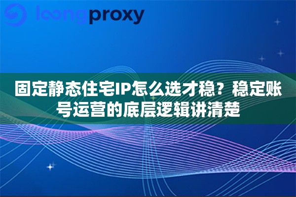 固定静态住宅IP怎么选才稳？稳定账号运营的底层逻辑讲清楚