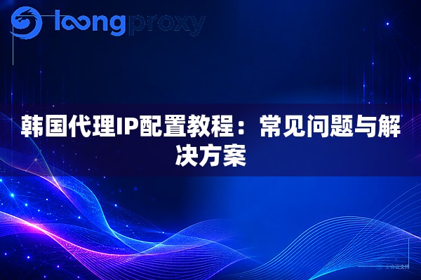 韩国代理IP配置教程:常见问题与解决方案 韩国代理IP配置教程:常见问题与解决方案