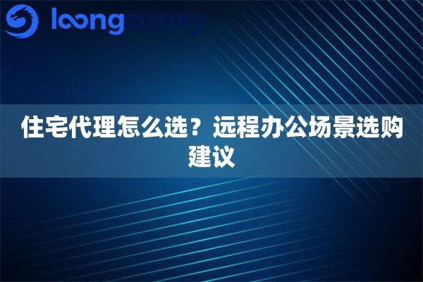 住宅代理怎么选?远程办公场景选购建议 住宅代理怎么选?远程办公场景选购建议