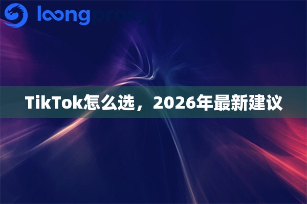 TikTok怎么选,2026年最新建议 TikTok怎么选,2026年最新建议
