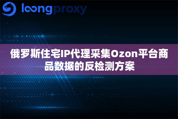 俄罗斯住宅IP代理采集Ozon平台商品数据的反检测方案