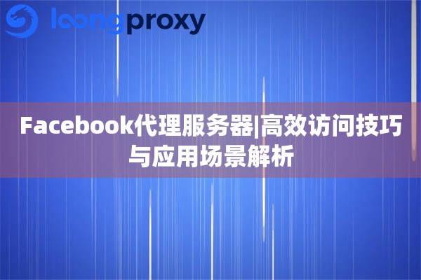 Facebook代理服务器|高效访问技巧与应用场景解析